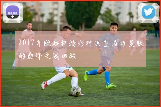 2017年欧超杯精彩对决皇马与曼联的巅峰之战回顾