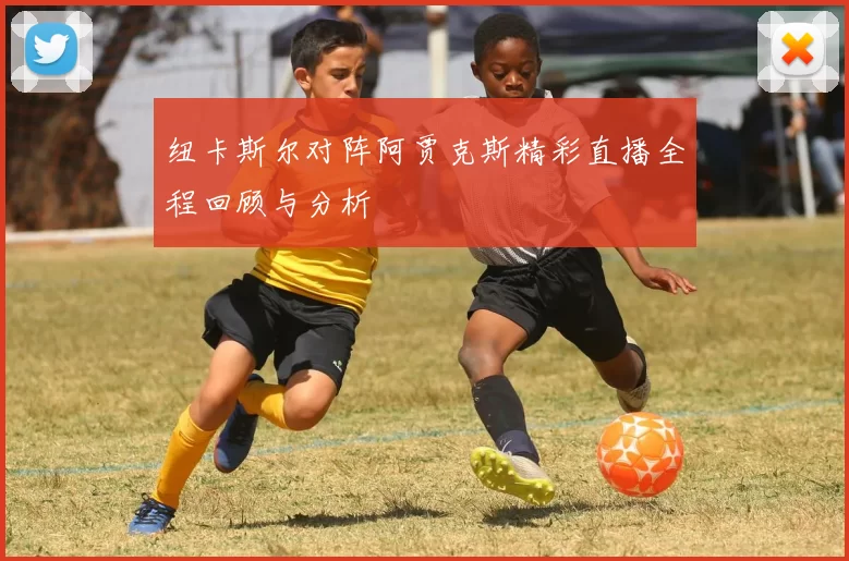 纽卡斯尔对阵阿贾克斯精彩直播全程回顾与分析