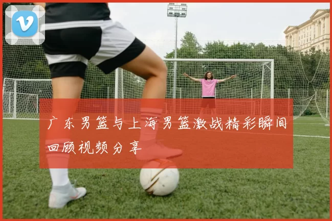 广东男篮与上海男篮激战精彩瞬间回顾视频分享