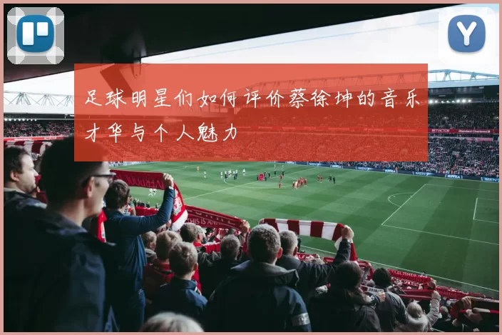 足球明星们如何评价蔡徐坤的音乐才华与个人魅力
