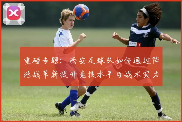 重磅专题：西安足球队如何通过阵地战革新提升竞技水平与战术实力