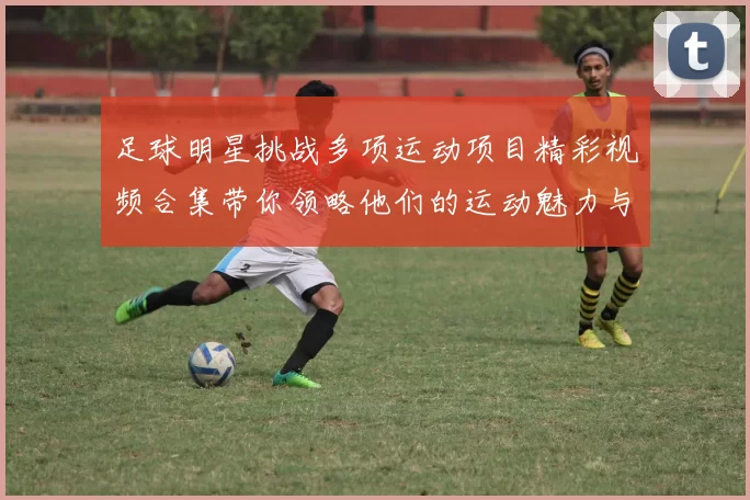 足球明星挑战多项运动项目精彩视频合集带你领略他们的运动魅力与激情