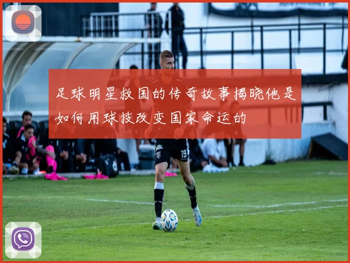 足球明星救国的传奇故事揭晓他是如何用球技改变国家命运的