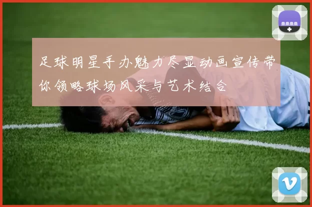 足球明星手办魅力尽显动画宣传带你领略球场风采与艺术结合