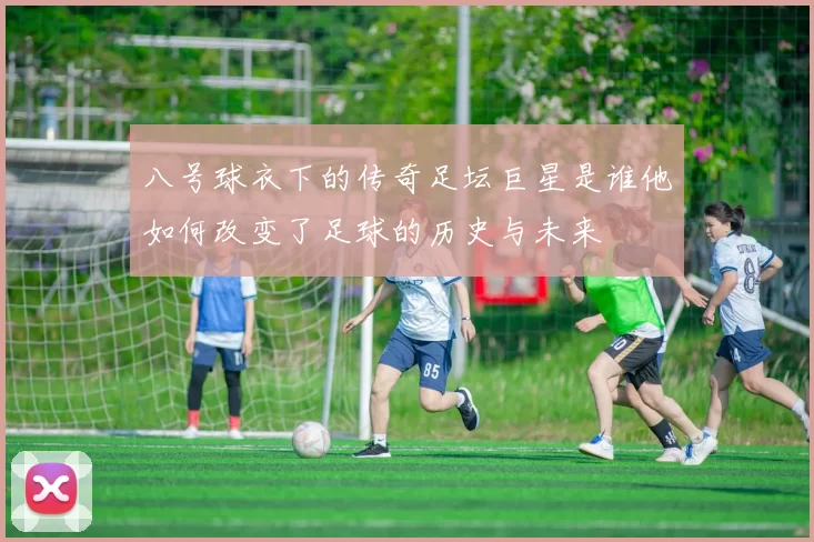 八号球衣下的传奇足坛巨星是谁他如何改变了足球的历史与未来