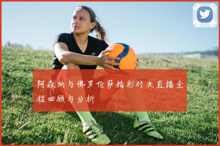 阿森纳与佛罗伦萨精彩对决直播全程回顾与分析