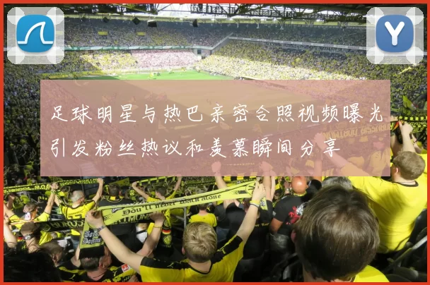 足球明星与热巴亲密合照视频曝光引发粉丝热议和羡慕瞬间分享