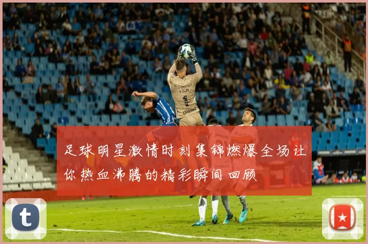 足球明星激情时刻集锦燃爆全场让你热血沸腾的精彩瞬间回顾
