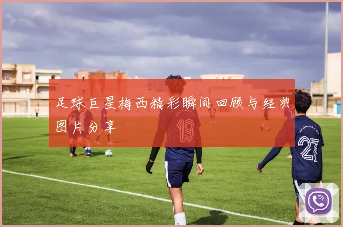 足球巨星梅西精彩瞬间回顾与经典图片分享