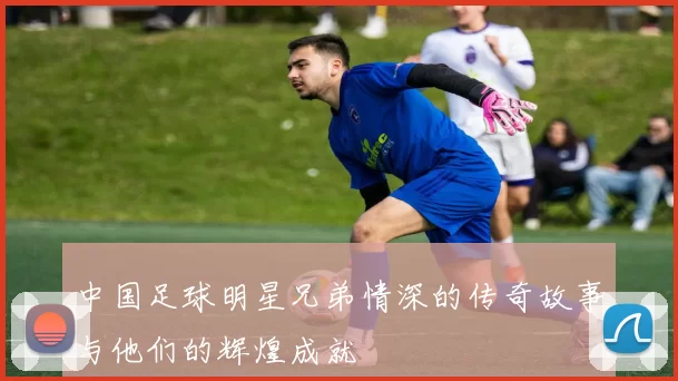中国足球明星兄弟情深的传奇故事与他们的辉煌成就