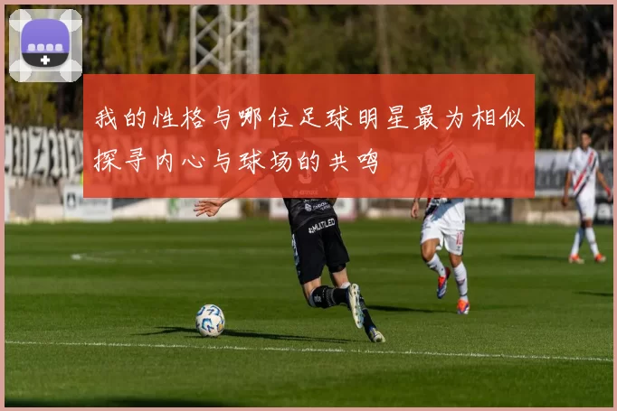 我的性格与哪位足球明星最为相似探寻内心与球场的共鸣