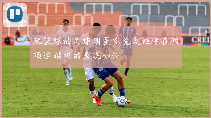 玩篮球的足球明星究竟是谁他在两项运动中的表现如何