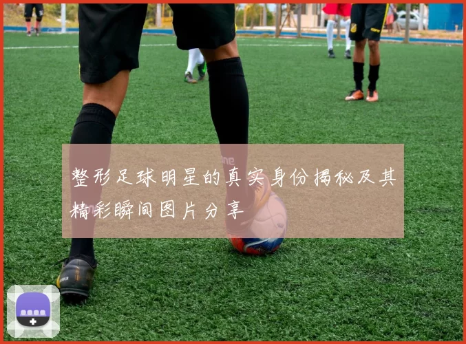 整形足球明星的真实身份揭秘及其精彩瞬间图片分享