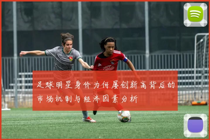 足球明星身价为何屡创新高背后的市场机制与经济因素分析