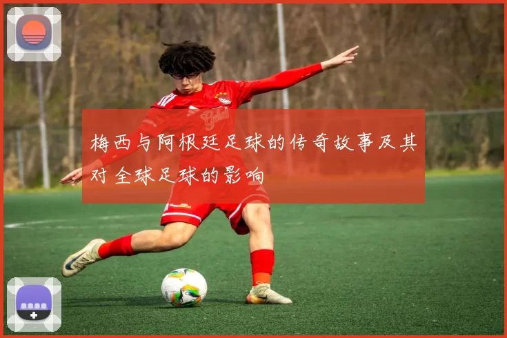 梅西与阿根廷足球的传奇故事及其对全球足球的影响